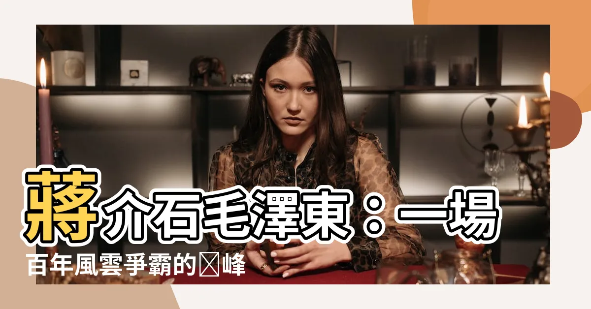 【蔣介石毛澤東】蔣介石毛澤東：一場百年風雲爭霸的巔峯對決
