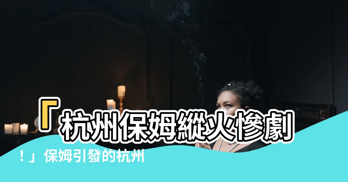 【杭州保姆縱火案】「杭州保姆縱火慘劇！」保姆引發的杭州藍色錢江縱火案震撼全城