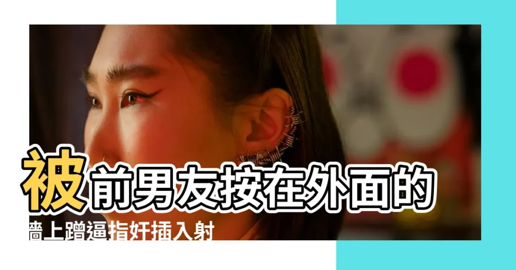 被前男友按在外面的牆上蹭逼指奸插入射精被別人聽見桌角 |女生有了男朋友後才知道的事 |女友想分手卻被銬綁性虐待男友遭重判19年2月 |【被男友按在牆上搞】