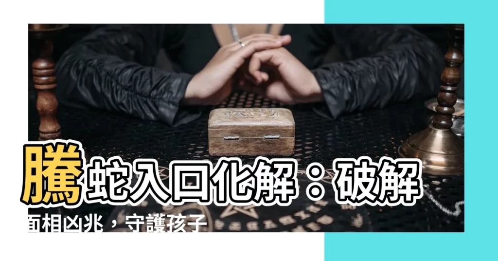 【騰蛇入口化解】騰蛇入口化解：破解面相凶兆，守護孩子一生平安！