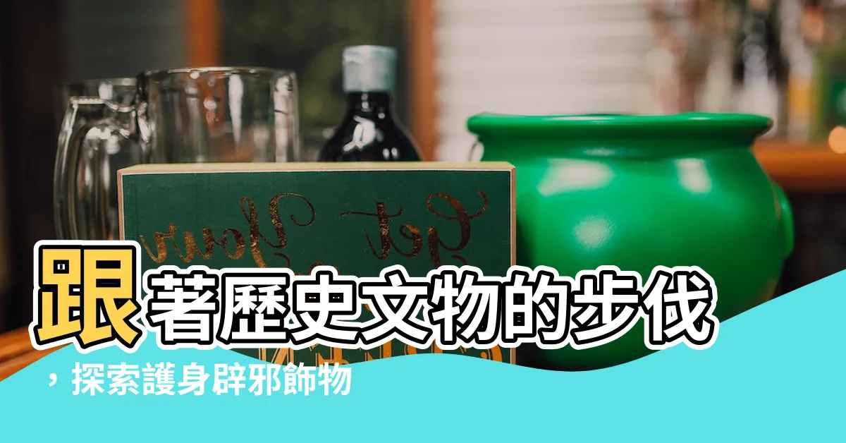 【辟邪飾物】跟著歷史文物的步伐，探索護身辟邪飾物的奧秘