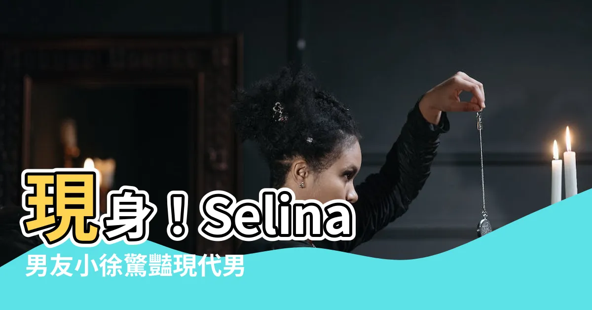 【男友小徐】現身！Selina男友小徐驚豔現代男性魅力爆發！