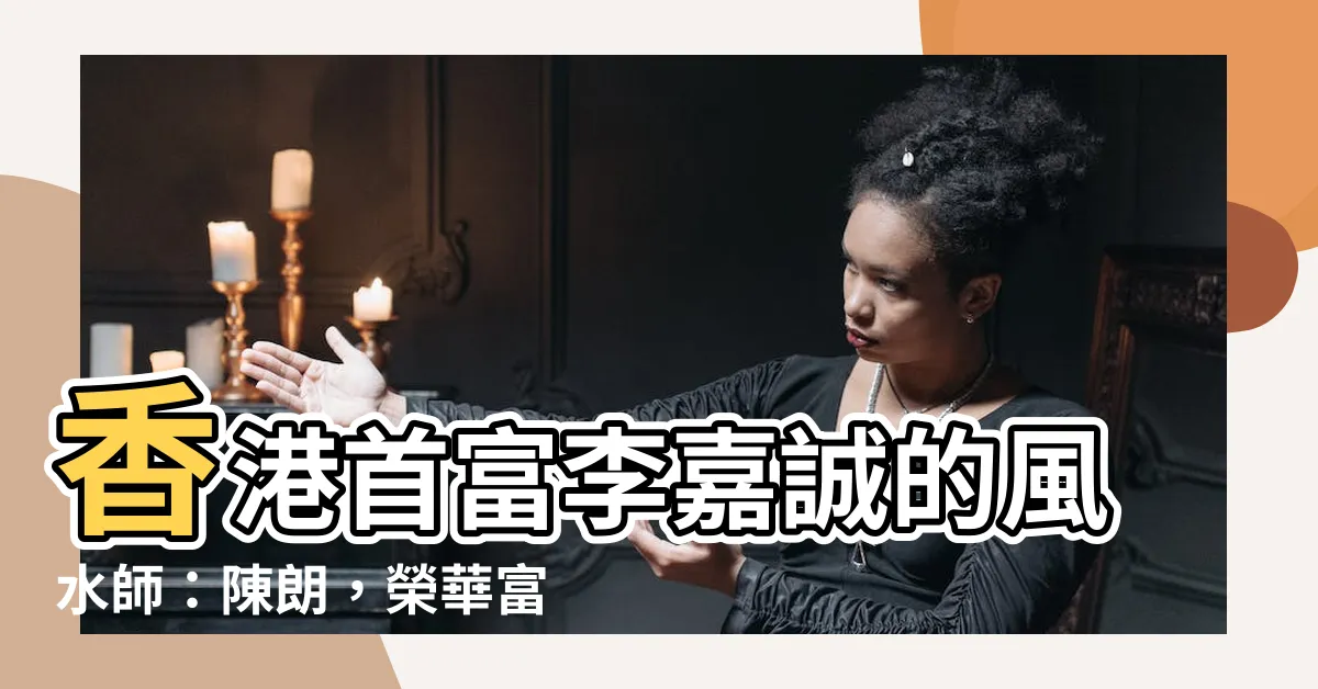 【李嘉誠的風水師】香港首富李嘉誠的風水師：陳朗，榮華富貴背後的真正秘訣！