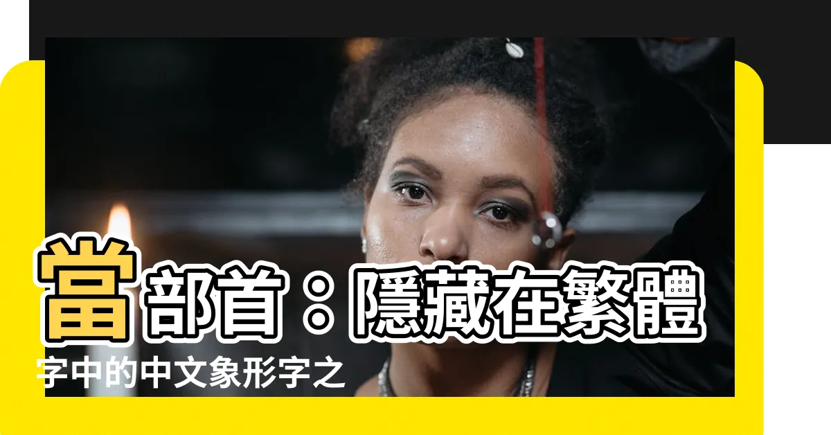 【當部首】當部首：隱藏在繁體字中的中文象形字之美