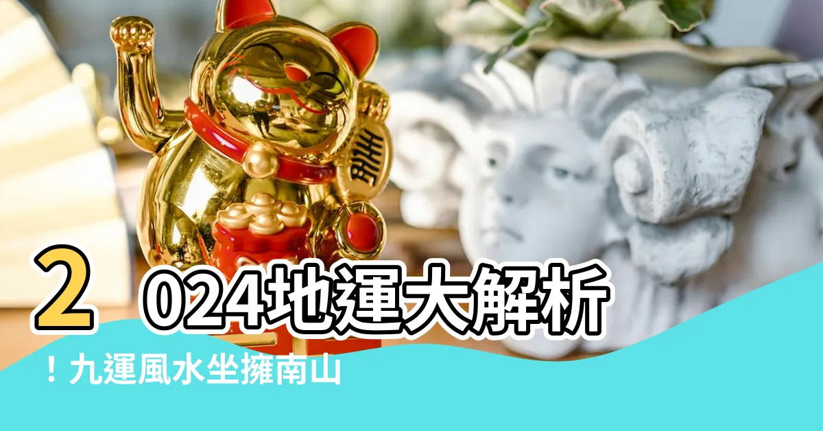 【2024 地運】2024地運大解析！九運風水坐擁南山北水，提升財運紅利
