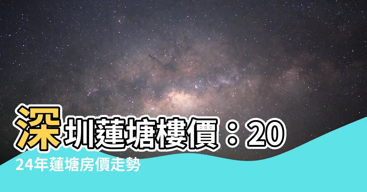 【深圳蓮塘樓價】深圳蓮塘樓價：2024年蓮塘房價走勢、新房價格一覽及小區資訊
