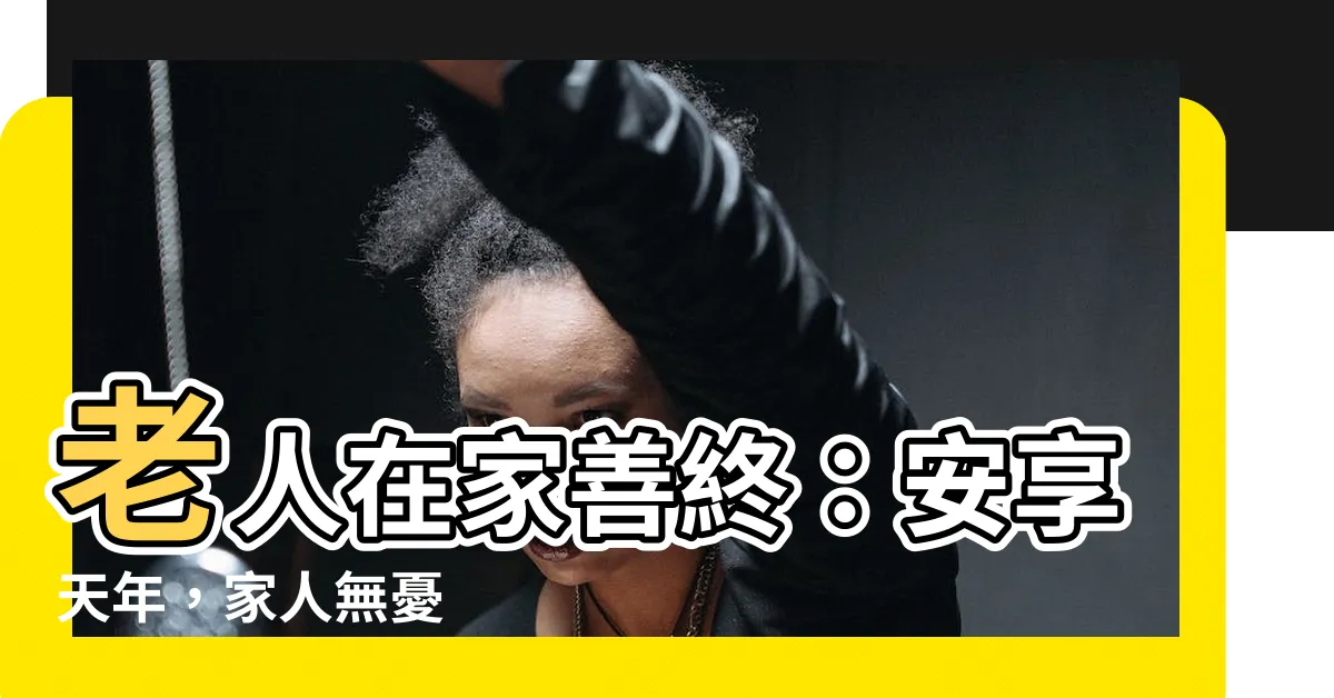 【老人在家】老人在家善終：安享天年，家人無憂