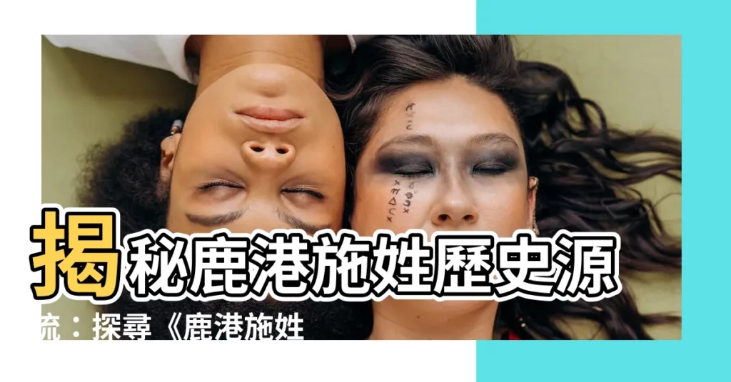 【鹿港施姓族譜】揭秘鹿港施姓歷史源流：探尋《鹿港施姓族譜》的奧秘