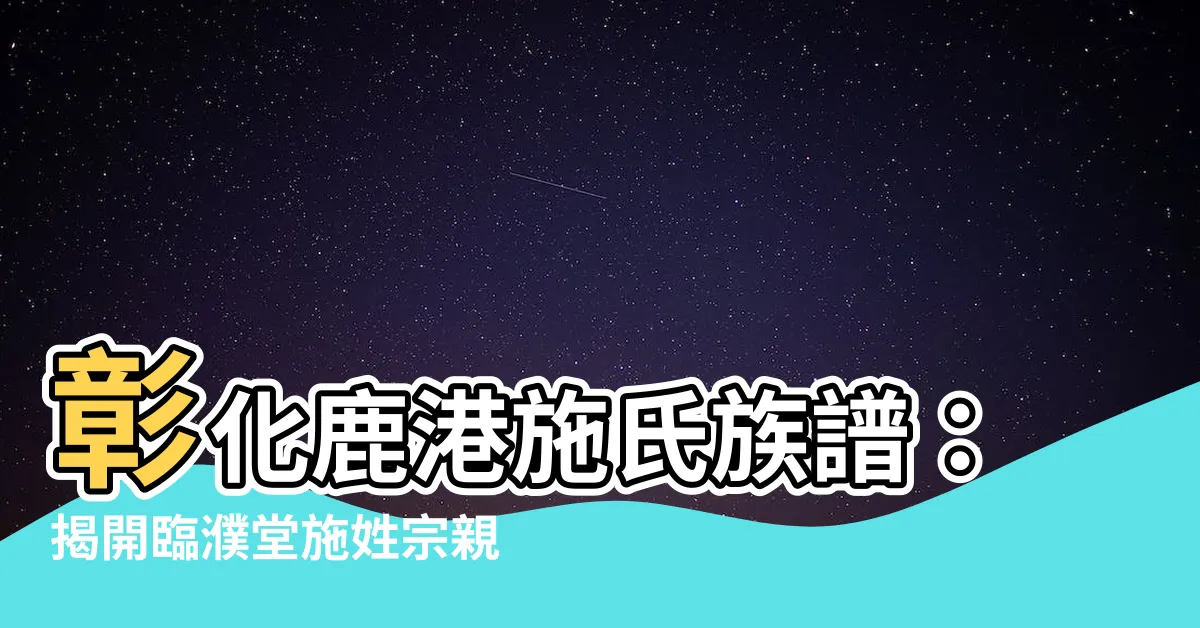 【鹿港施姓族譜】彰化鹿港施氏族譜：揭開臨濮堂施姓宗親歷史之謎