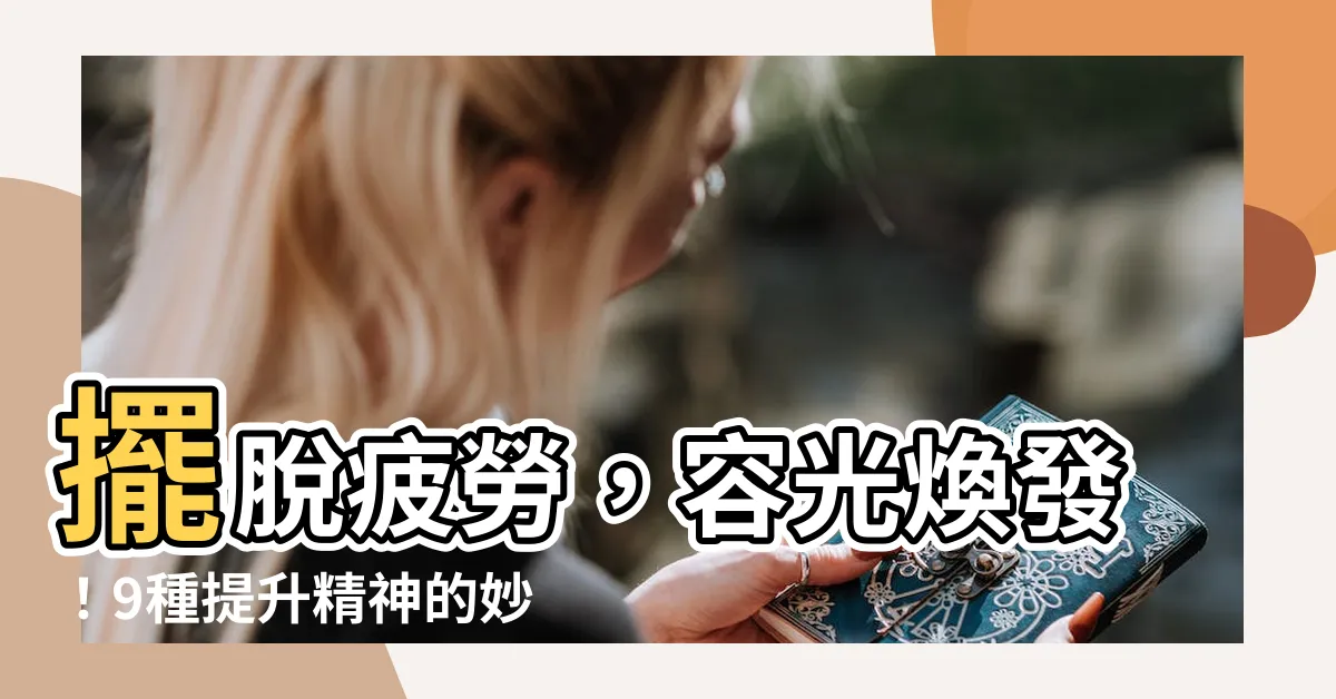 【提升精神】擺脱疲勞，容光煥發！9種提升精神的妙招！