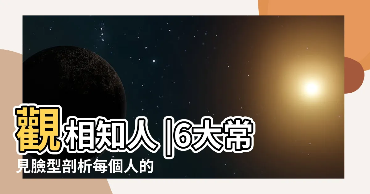 【面形面相】觀相知人 |6大常見臉型剖析每個人的性格秘密是 |快來看看你的臉屬於哪一 |