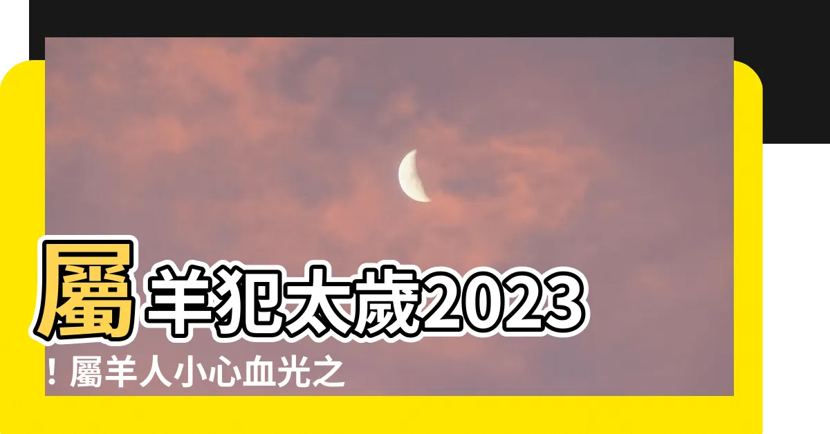 【羊犯太歲2023】屬羊犯太歲2023！屬羊人小心血光之災還有這些大劫難