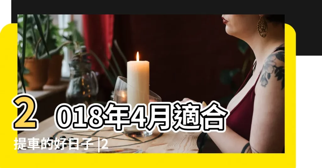 2018年4月適合提車的好日子 |2018年元月份哪一天是提車的好日子 |提車選什麼日子比較好新車提車禁忌日期 |【2018提車日子怎麼選】