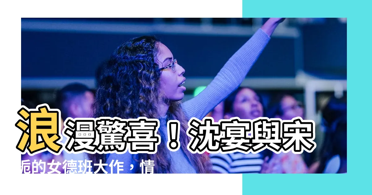 【沈宴宋梔女德班】浪漫驚喜！沈宴與宋梔的女德班大作，情感糾葛引發網友熱議！