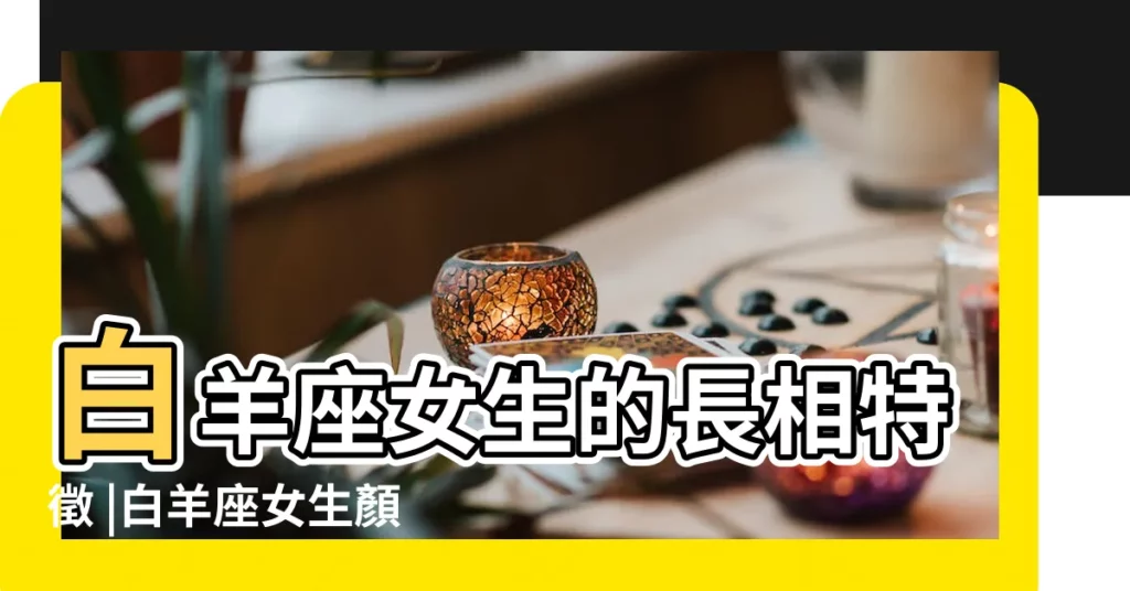 白羊座女生的長相特徵 |白羊座女生顏值高嗎白羊座女生幾歲最漂亮 |白羊座女生的長相特點 |【白羊座女生長相特點】