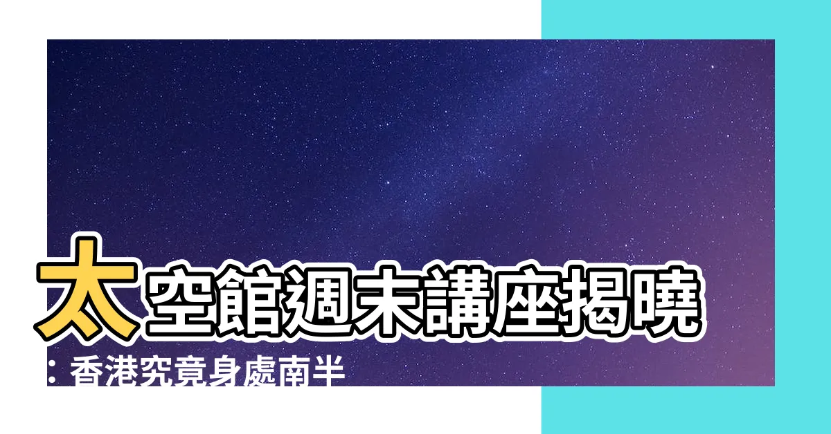 【香港是南半球還是北半球】太空館週末講座揭曉：香港究竟身處南半球還是北半球？