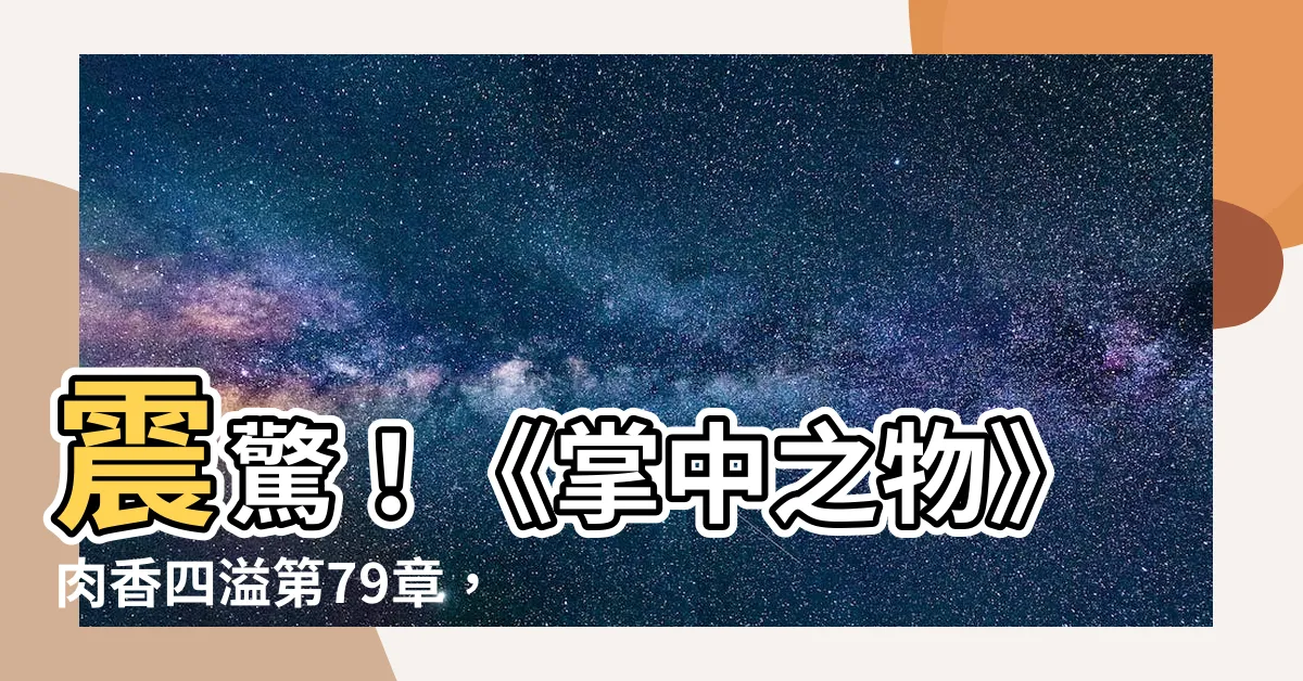 【掌中之物肉】震驚！《掌中之物》肉香四溢第79章，內含精彩片段，一睹為快！