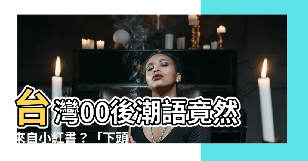 【下頭的意思】台灣00後潮語竟然來自小紅書？「下頭」意思你真的懂嗎？