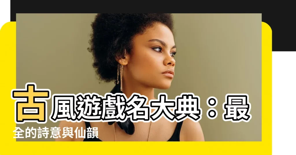 【古風遊戲名】古風遊戲名大典：最全的詩意與仙韻