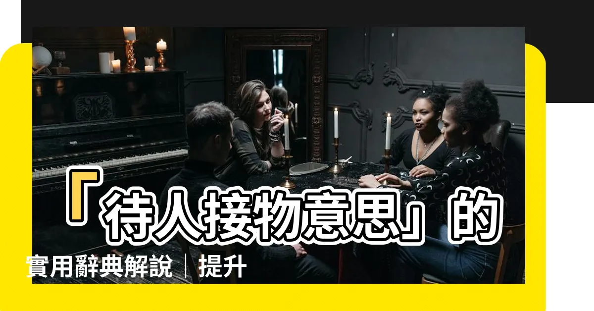 【待人接物意思】「待人接物意思」的實用辭典解説｜提升人際交往技巧的關鍵