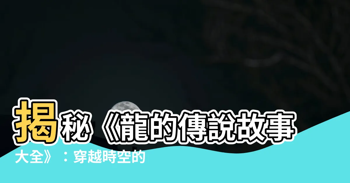【龍的傳説故事】揭秘《龍的傳説故事大全》：穿越時空的龍族秘辛