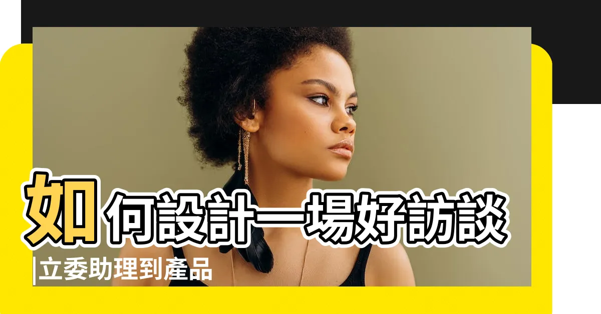 【採訪問題設計】如何設計一場好訪談 |立委助理到產品經理 |大綱範例 |