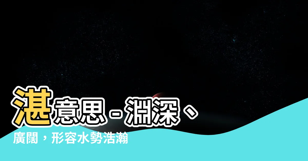 【湛意思】湛意思 – 淵深、廣闊，形容水勢浩瀚