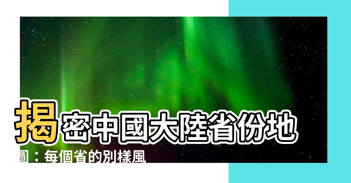 【中國大陸省份地圖】揭密中國大陸省份地圖：每個省的別樣風貌