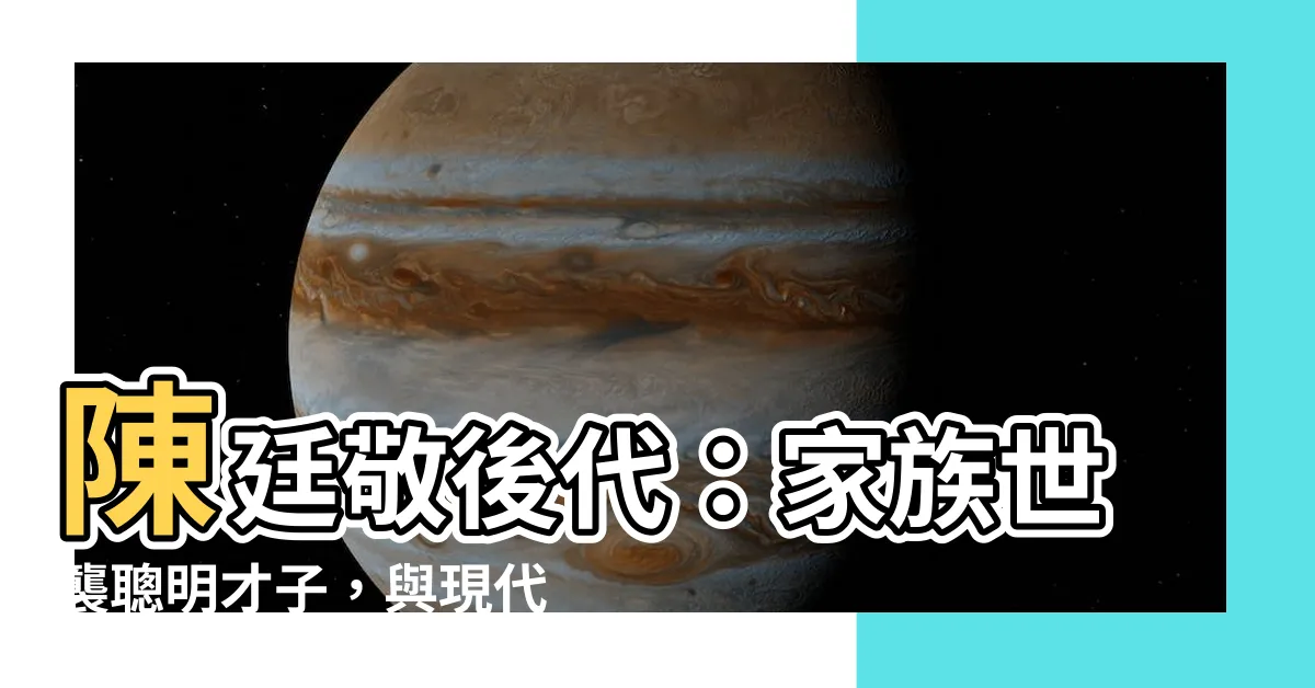 【陳廷敬後代】陳廷敬後代：家族世襲聰明才子，與現代社會連結的卓越傳承