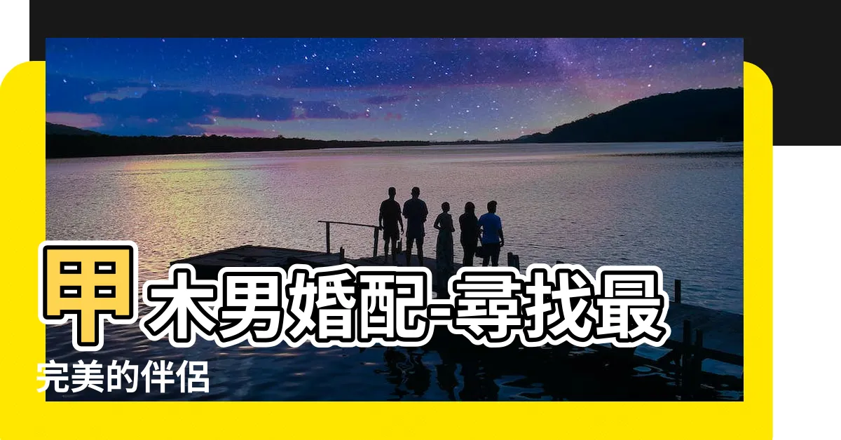 【甲木男婚配】甲木男婚配-尋找最完美的伴侶