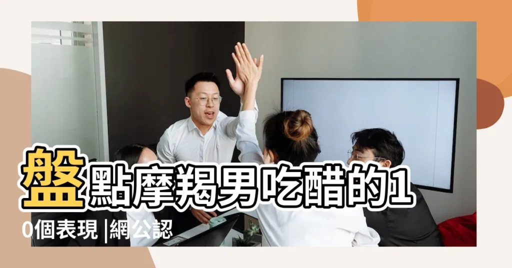 盤點摩羯男吃醋的10個表現 |網公認這星座嫉妒心最重 |有什麼表現嗎 |【摩羯座容易吃醋】