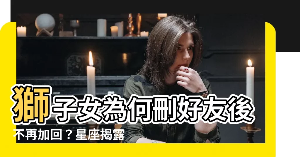 【獅子女刪好友】獅子女為何刪好友後不再加回？星座揭露無情背後的原因！