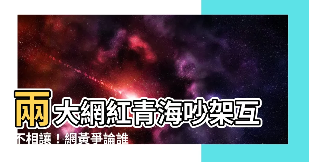 【網黃吵架】兩大網紅青海吵架互不相讓！網黃爭論誰才是當紅頂流