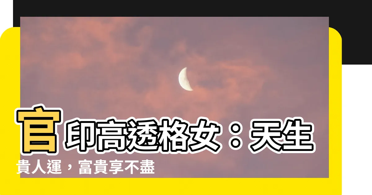 【官印高透格女】官印高透格女：天生貴人運，富貴享不盡！