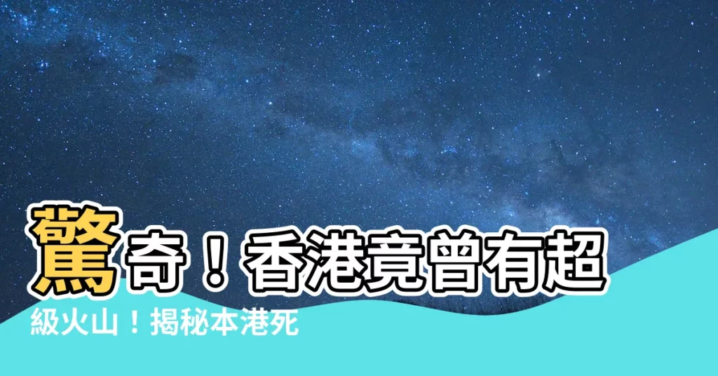 【香港死火山】驚奇！香港竟曾有超級火山！揭秘本港死火山不為人知的一面