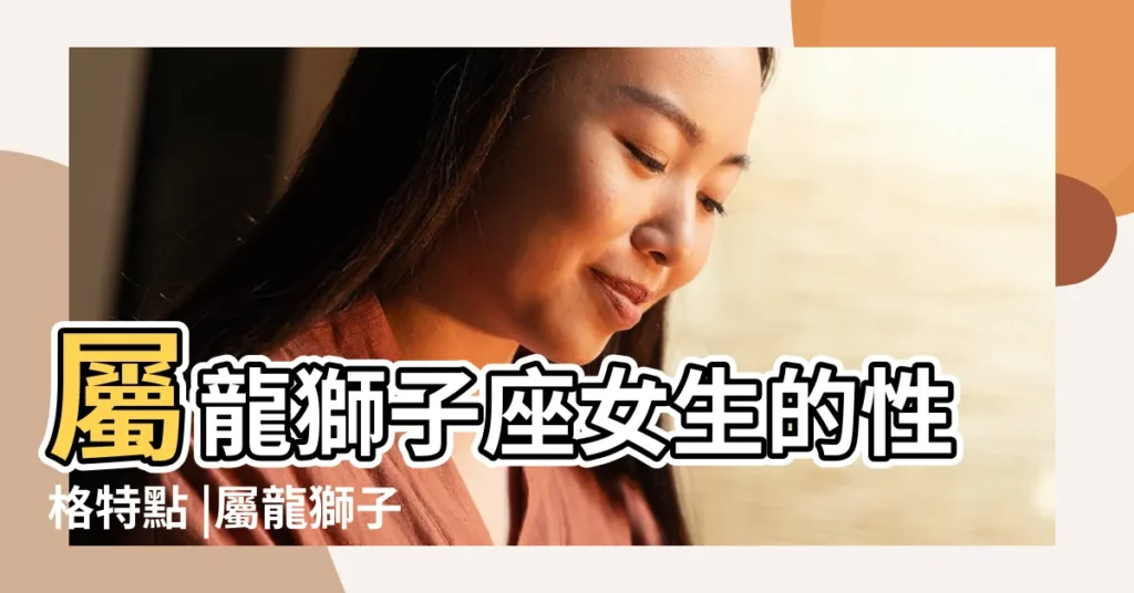 屬龍獅子座女生的性格特點 |屬龍獅子座女生性格 |屬龍獅子座女孩是什麼樣的性格 |【屬龍女獅子座性格】