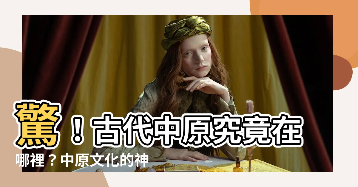 【古代中原是哪裡】驚！古代中原究竟在哪裡？中原文化的神秘面紗揭曉
