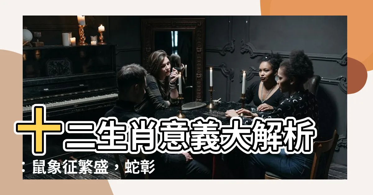 【十二生肖意義】十二生肖意義大解析：鼠象徵繁盛，蛇彰顯痴情重義