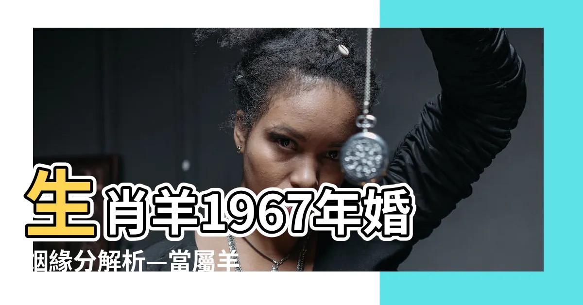 【生肖羊1967年婚姻】生肖羊1967年婚姻緣分解析—當屬羊遇上愛情該怎麼辦？