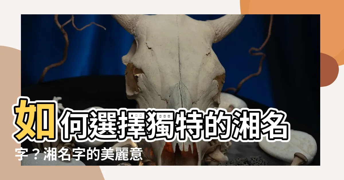 【湘 名字】如何選擇獨特的湘名字？湘名字的美麗意義大公開！