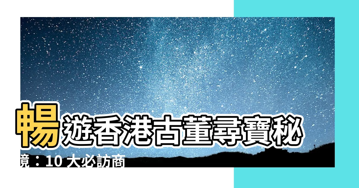 【古董】暢遊香港古董尋寶秘境：10 大必訪商店，逾千件珍寶等你發掘！