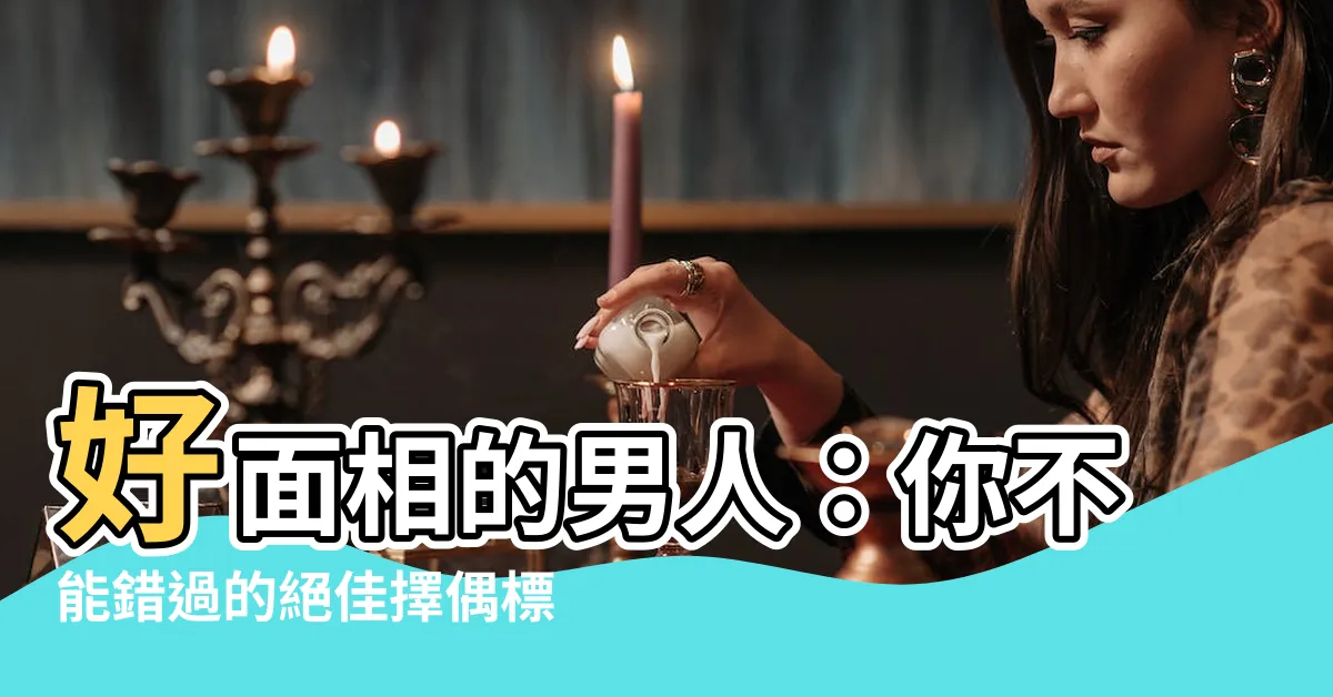 【好面相的男人】好面相的男人：你不能錯過的絕佳擇偶標準