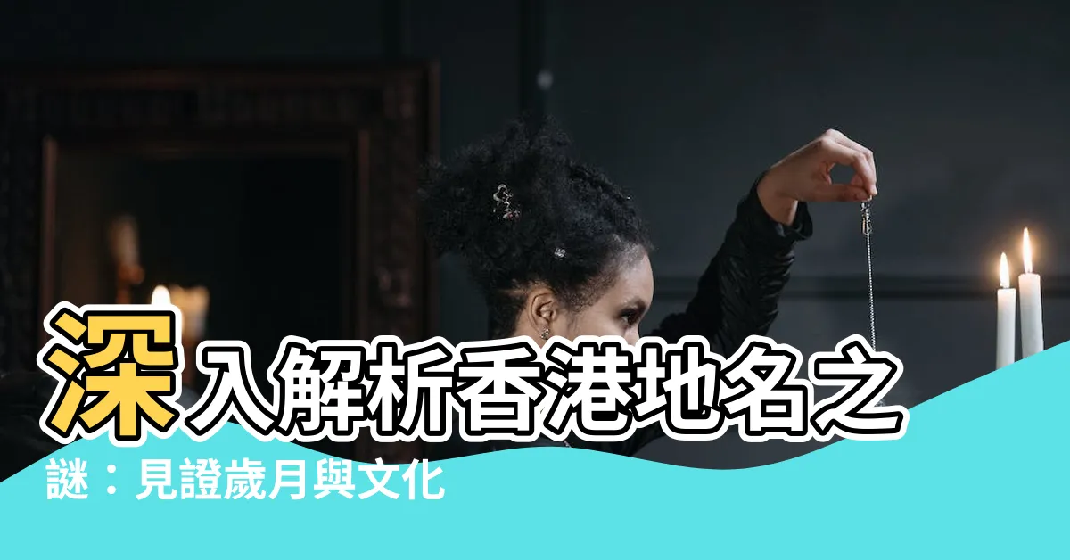 【地名 由來】深入解析香港地名之謎：見證歲月與文化的痕跡