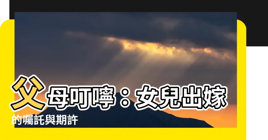 【父母對出嫁女兒説的話】父母叮嚀：女兒出嫁的囑託與期許