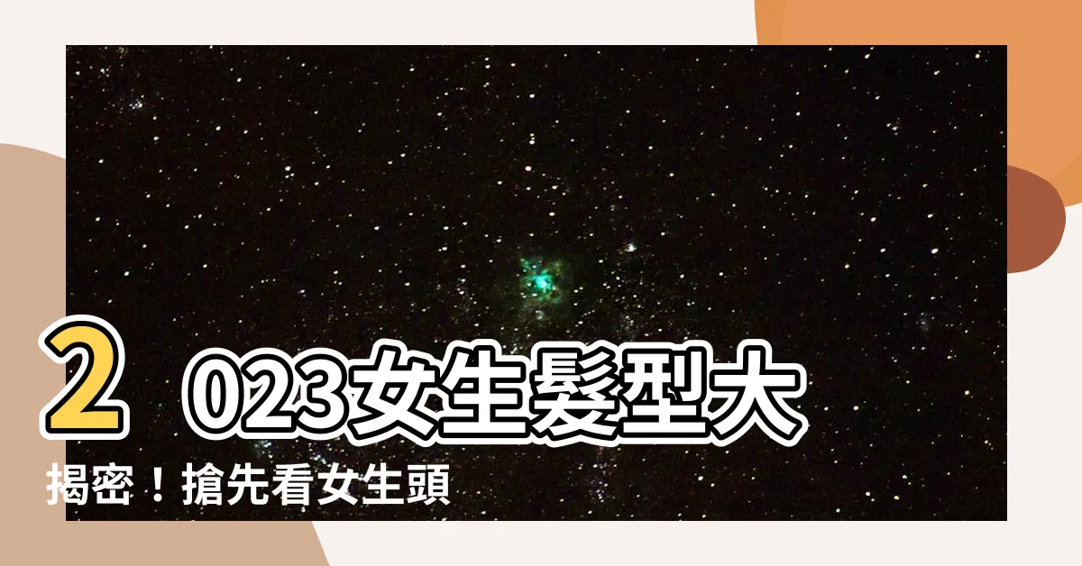 【女生的頭髮】2023女生髮型大揭密！搶先看女生頭髮的3大時尚特徵