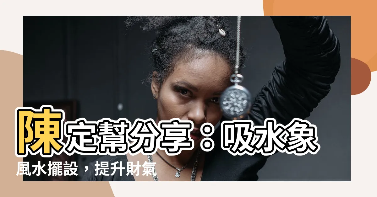 【陳定幫 吸水象】陳定幫分享：吸水象風水擺設，提升財氣、辟邪、招財招福的妙用