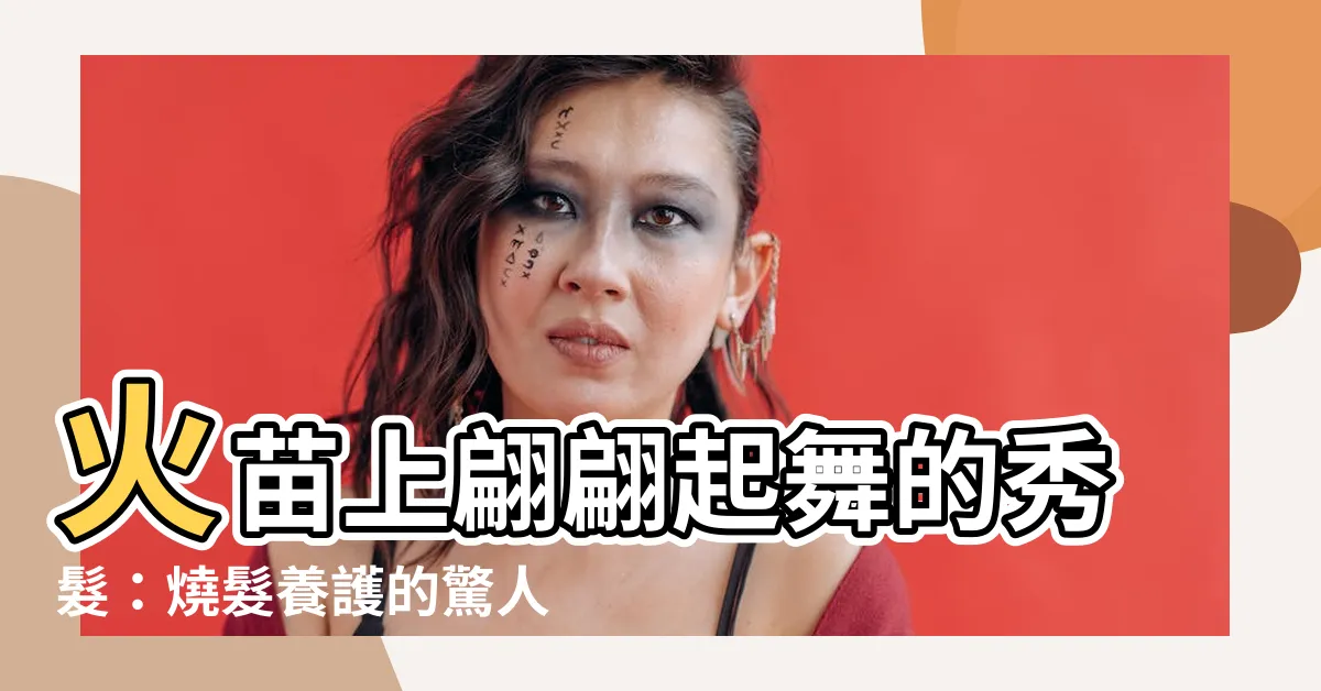 【燒頭髮】火苗上翩翩起舞的秀髮：燒髮養護的驚人秘訣