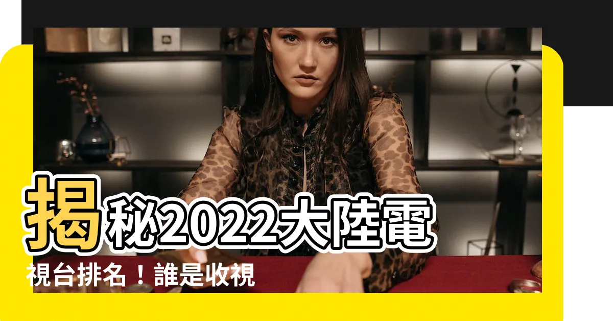 【大陸電視台排名】揭秘2022大陸電視台排名!誰是收視霸主?