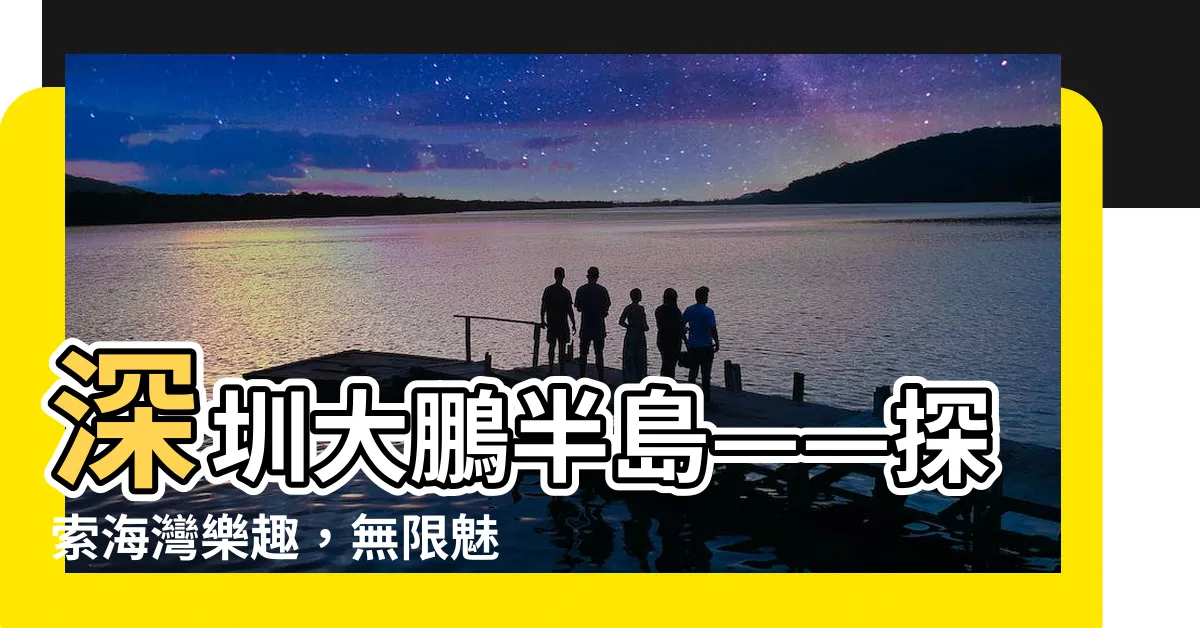 【深圳 大鵬】深圳大鵬半島——探索海灣樂趣，無限魅力等待發現！