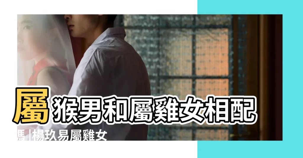 屬猴男和屬雞女相配嗎 |楊玖易屬雞女和屬猴男適配度如何 |男屬猴女屬雞相配嗎 |【屬猴男配屬雞好嗎】